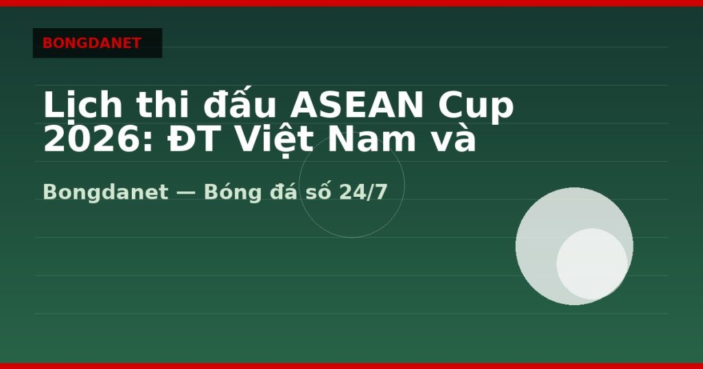 Lịch thi đấu ASEAN Cup 2026: ĐT Việt Nam và bảng đấu — lich thi dau asean cup 2026 | Bongdanet