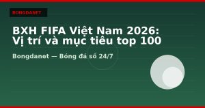 BXH FIFA Việt Nam 2026: Vị trí và mục tiêu top 100